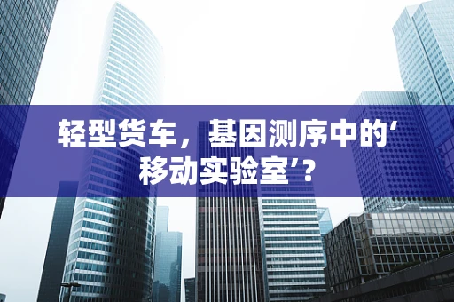 轻型货车，基因测序中的‘移动实验室’？