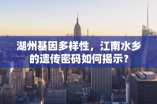 湖州基因多样性，江南水乡的遗传密码如何揭示？
