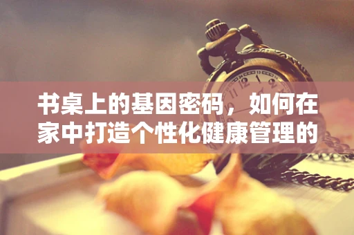 书桌上的基因密码，如何在家中打造个性化健康管理的微环境？