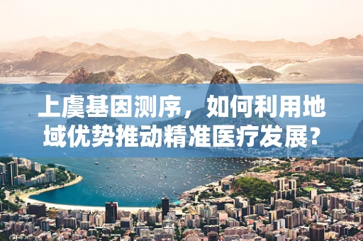 上虞基因测序，如何利用地域优势推动精准医疗发展？