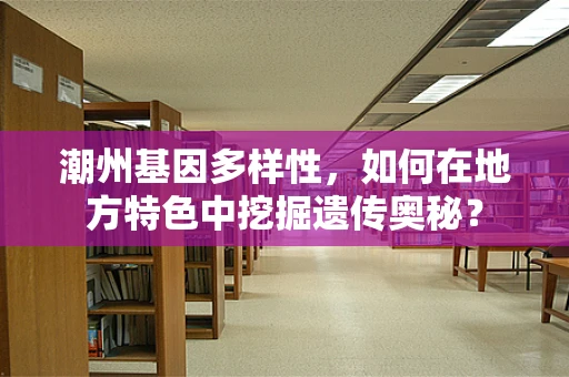 潮州基因多样性，如何在地方特色中挖掘遗传奥秘？
