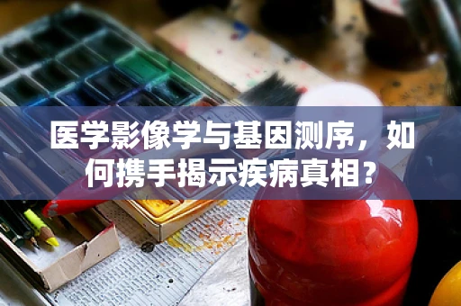 医学影像学与基因测序，如何携手揭示疾病真相？