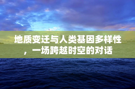 地质变迁与人类基因多样性，一场跨越时空的对话
