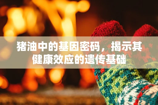 猪油中的基因密码，揭示其健康效应的遗传基础