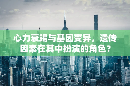 心力衰竭与基因变异，遗传因素在其中扮演的角色？