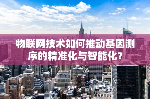 物联网技术如何推动基因测序的精准化与智能化？