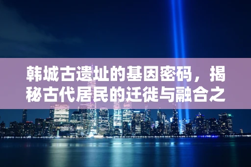韩城古遗址的基因密码，揭秘古代居民的迁徙与融合之路