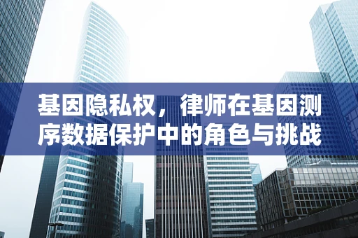 基因隐私权，律师在基因测序数据保护中的角色与挑战