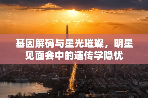 基因解码与星光璀璨，明星见面会中的遗传学隐忧
