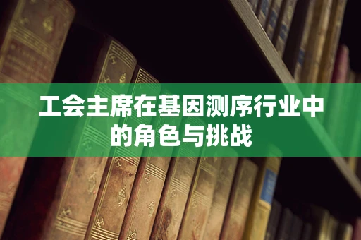 工会主席在基因测序行业中的角色与挑战