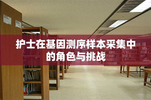 护士在基因测序样本采集中的角色与挑战