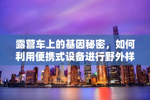 露营车上的基因秘密，如何利用便携式设备进行野外样本的快速测序？