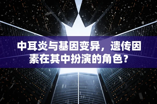中耳炎与基因变异，遗传因素在其中扮演的角色？