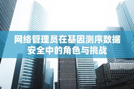 网络管理员在基因测序数据安全中的角色与挑战