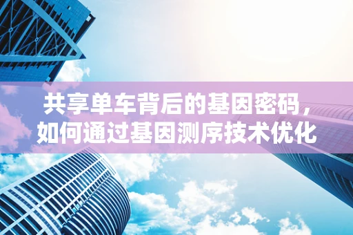 共享单车背后的基因密码，如何通过基因测序技术优化自行车租赁点布局？