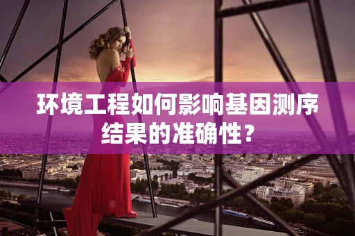 环境工程如何影响基因测序结果的准确性？