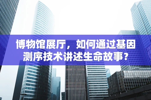 博物馆展厅，如何通过基因测序技术讲述生命故事？