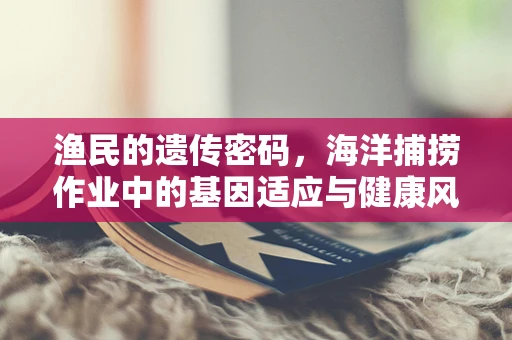 渔民的遗传密码，海洋捕捞作业中的基因适应与健康风险