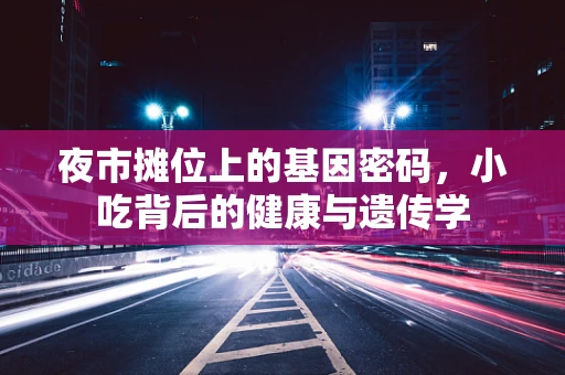 夜市摊位上的基因密码，小吃背后的健康与遗传学