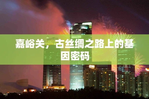 嘉峪关，古丝绸之路上的基因密码