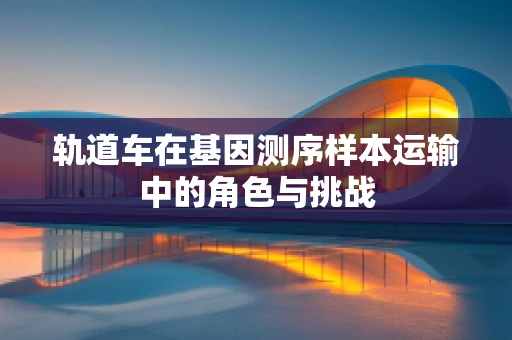轨道车在基因测序样本运输中的角色与挑战