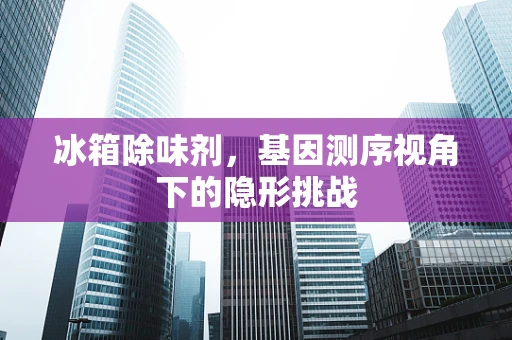 冰箱除味剂，基因测序视角下的隐形挑战