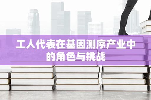 工人代表在基因测序产业中的角色与挑战