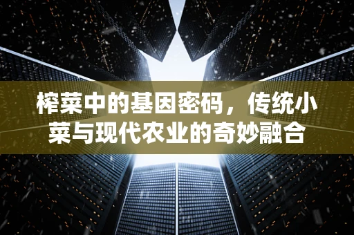 榨菜中的基因密码，传统小菜与现代农业的奇妙融合