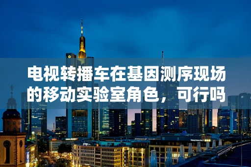 电视转播车在基因测序现场的移动实验室角色，可行吗？