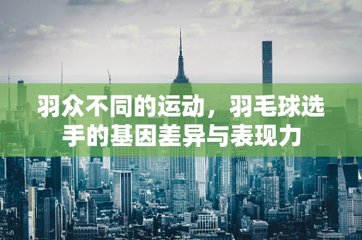 羽众不同的运动，羽毛球选手的基因差异与表现力