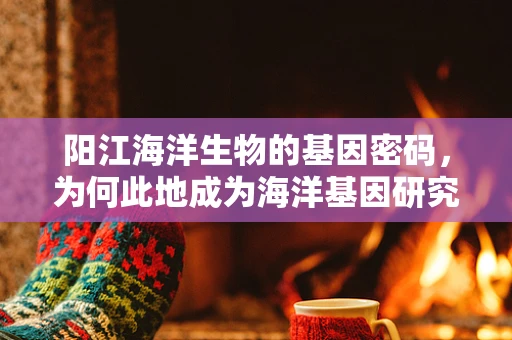 阳江海洋生物的基因密码，为何此地成为海洋基因研究的黄金矿区？