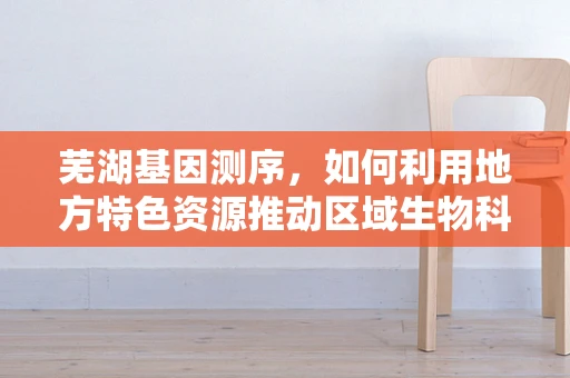芜湖基因测序，如何利用地方特色资源推动区域生物科技发展？
