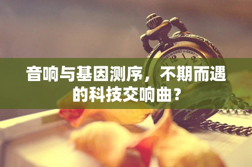 音响与基因测序，不期而遇的科技交响曲？