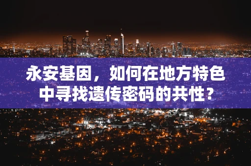 永安基因，如何在地方特色中寻找遗传密码的共性？