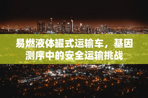 易燃液体罐式运输车，基因测序中的安全运输挑战