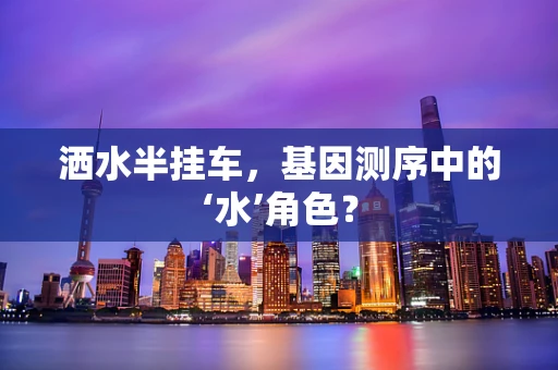 洒水半挂车，基因测序中的‘水’角色？