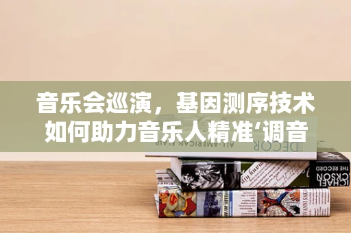 音乐会巡演，基因测序技术如何助力音乐人精准‘调音’？