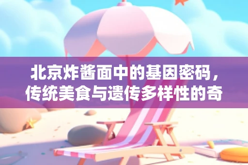 北京炸酱面中的基因密码，传统美食与遗传多样性的奇妙融合