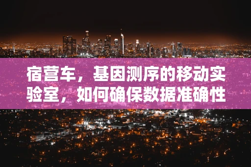 宿营车，基因测序的移动实验室，如何确保数据准确性？