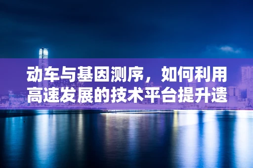动车与基因测序，如何利用高速发展的技术平台提升遗传病诊断效率？