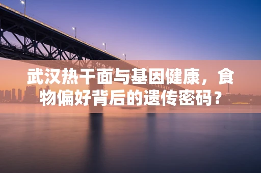 武汉热干面与基因健康，食物偏好背后的遗传密码？