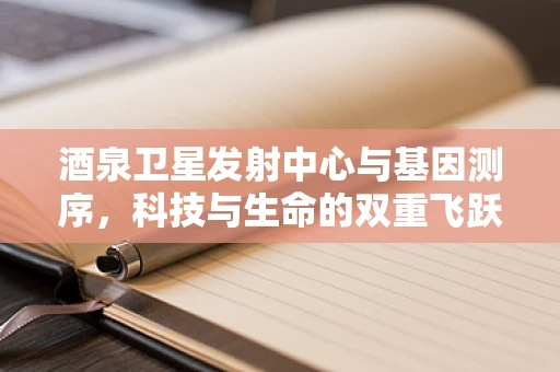 酒泉卫星发射中心与基因测序，科技与生命的双重飞跃