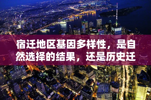 宿迁地区基因多样性，是自然选择的结果，还是历史迁徙的印记？