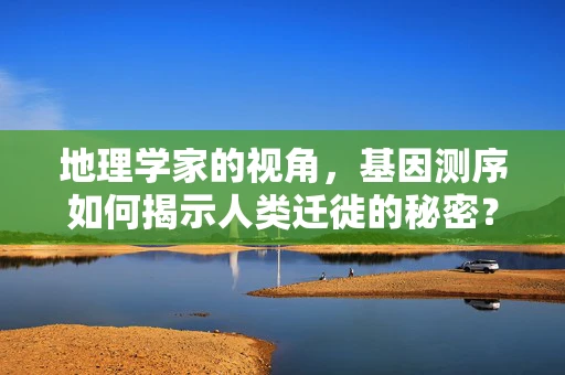 地理学家的视角，基因测序如何揭示人类迁徙的秘密？