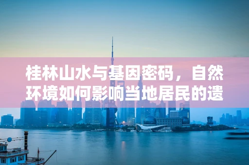 桂林山水与基因密码，自然环境如何影响当地居民的遗传多样性？