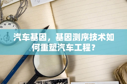 汽车基因，基因测序技术如何重塑汽车工程？