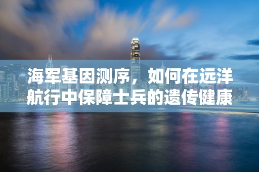 海军基因测序，如何在远洋航行中保障士兵的遗传健康？