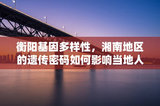 衡阳基因多样性，湘南地区的遗传密码如何影响当地人群健康？