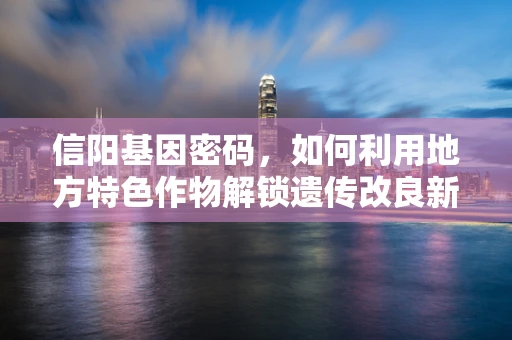 信阳基因密码，如何利用地方特色作物解锁遗传改良新篇章？