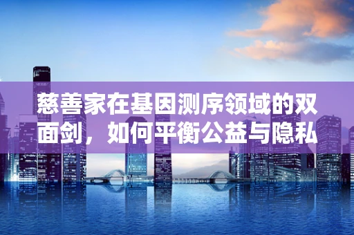 慈善家在基因测序领域的双面剑，如何平衡公益与隐私？